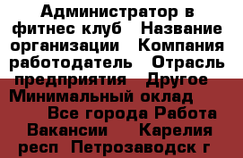 Администратор в фитнес клуб › Название организации ­ Компания-работодатель › Отрасль предприятия ­ Другое › Минимальный оклад ­ 25 000 - Все города Работа » Вакансии   . Карелия респ.,Петрозаводск г.